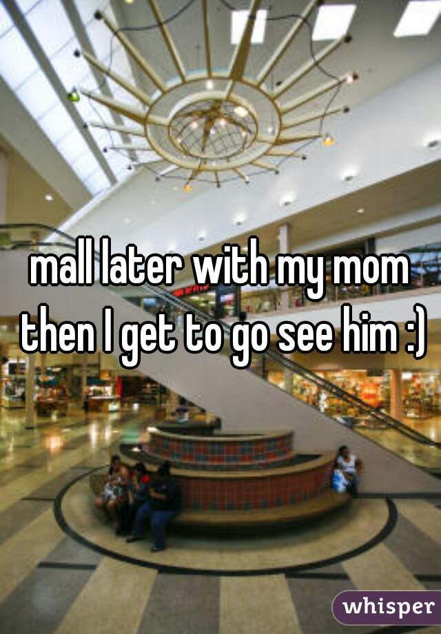 mall later with my mom then I get to go see him :)