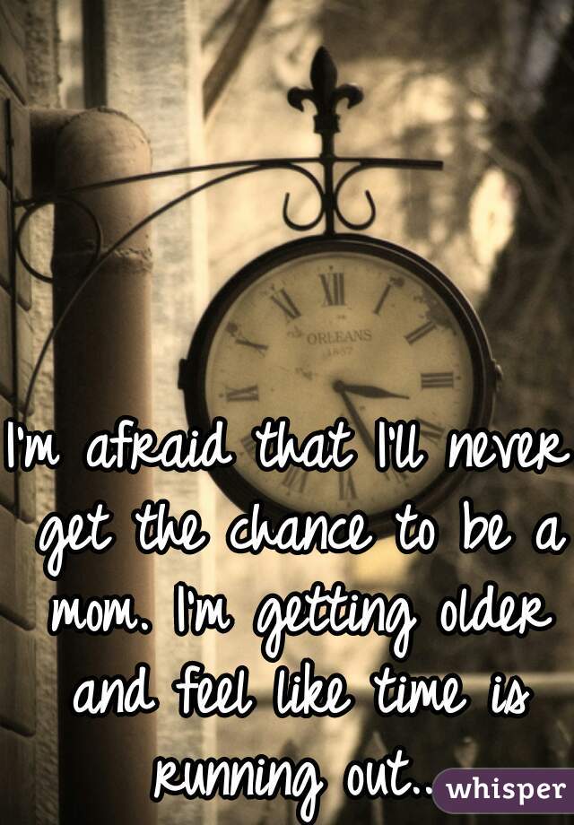 I'm afraid that I'll never get the chance to be a mom. I'm getting older and feel like time is running out...