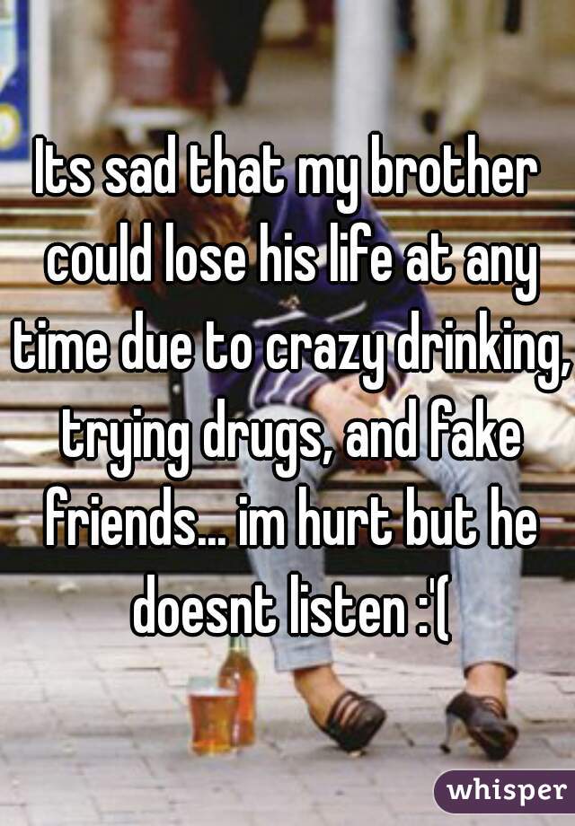 Its sad that my brother could lose his life at any time due to crazy drinking, trying drugs, and fake friends... im hurt but he doesnt listen :'(