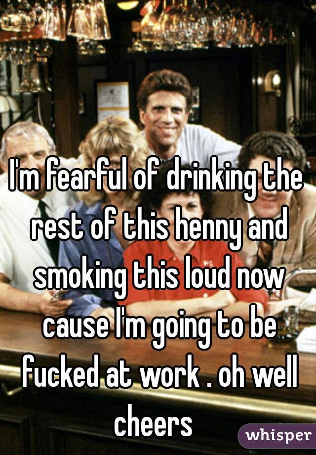 I'm fearful of drinking the rest of this henny and smoking this loud now cause I'm going to be fucked at work . oh well cheers  
