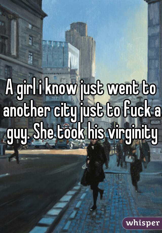 A girl i know just went to another city just to fuck a guy. She took his virginity