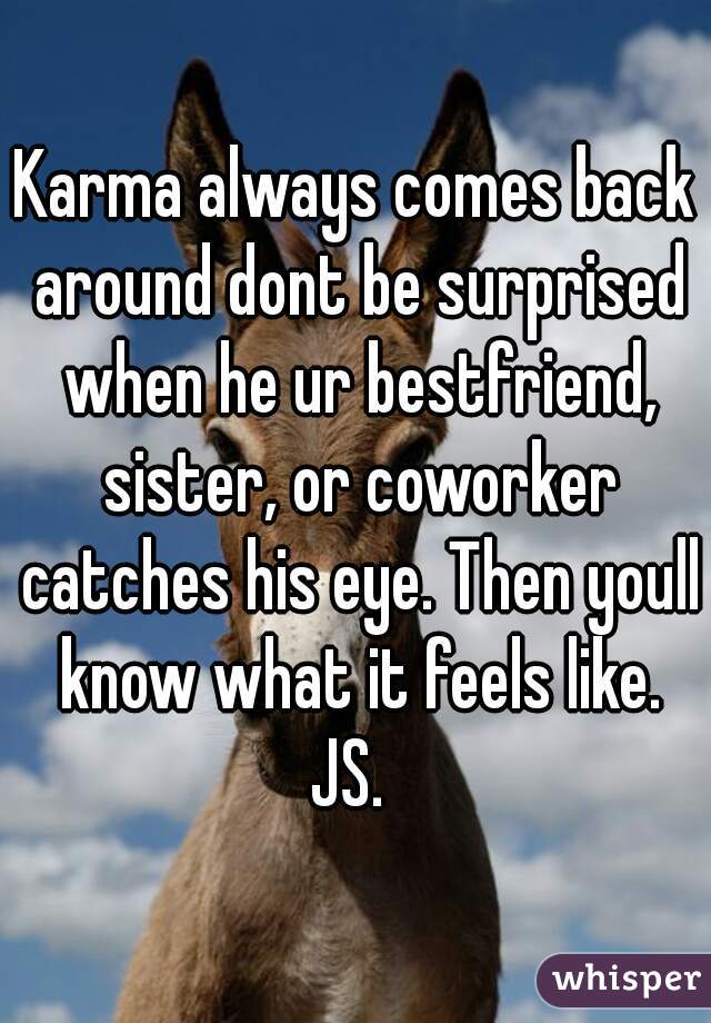Karma always comes back around dont be surprised when he ur bestfriend, sister, or coworker catches his eye. Then youll know what it feels like.
JS. 