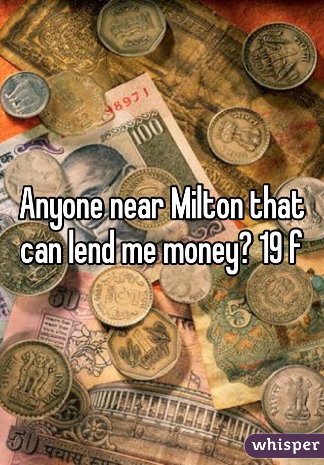 Anyone near Milton that can lend me money? 19 f