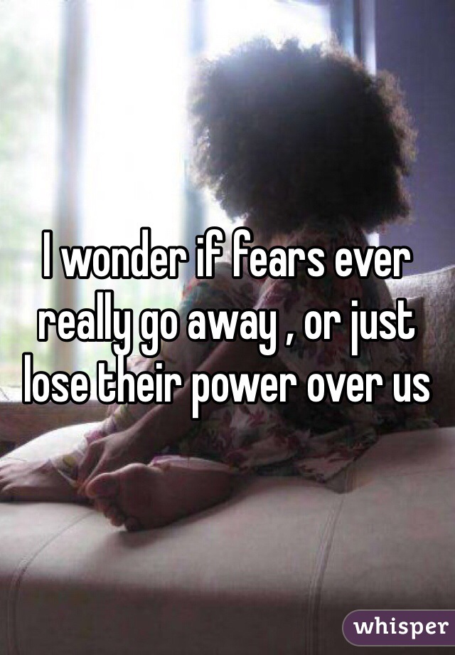 I wonder if fears ever really go away , or just lose their power over us