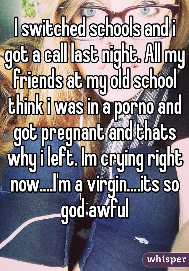 I switched schools and i got a call last night. All my friends at my old school think i was in a porno and got pregnant and thats why i left. Im crying right now....I'm a virgin....its so god awful