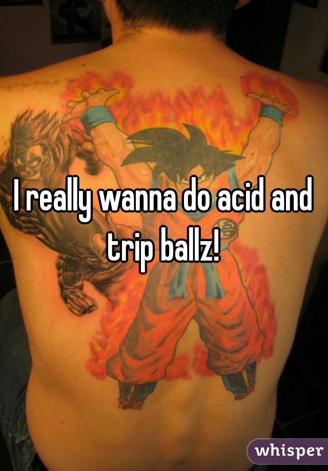 I really wanna do acid and trip ballz! 