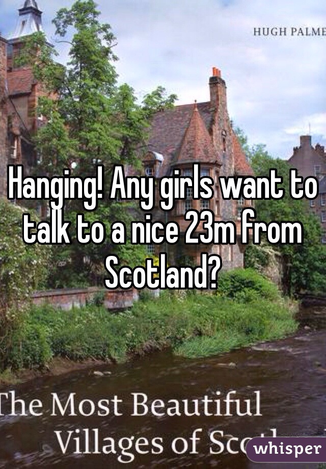 Hanging! Any girls want to talk to a nice 23m from Scotland? 