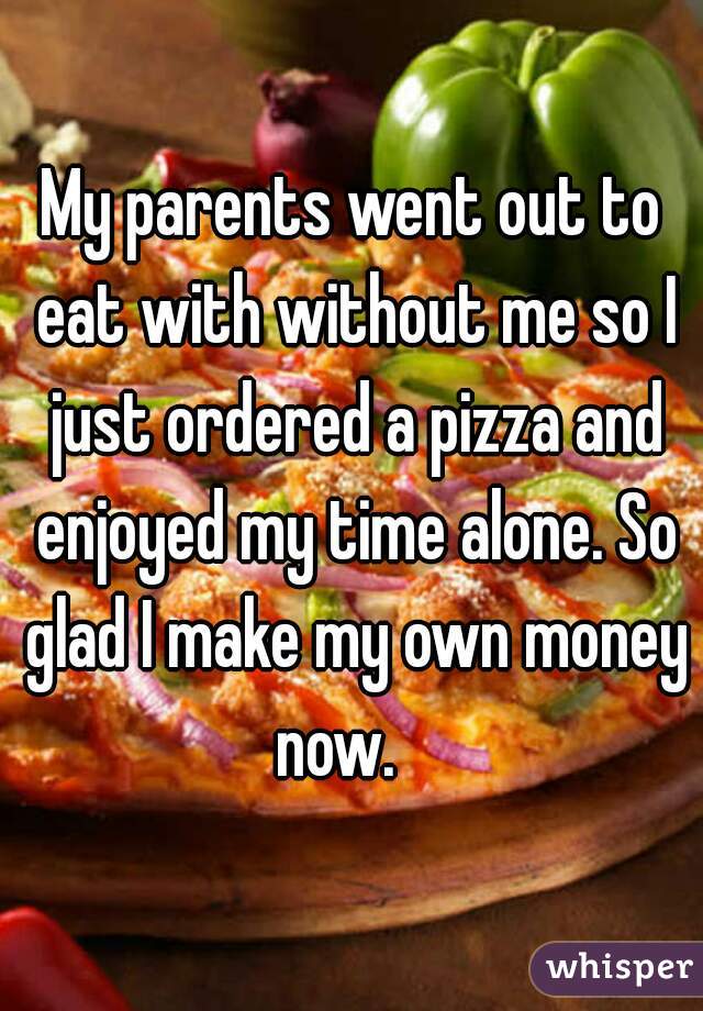My parents went out to eat with without me so I just ordered a pizza and enjoyed my time alone. So glad I make my own money now.   