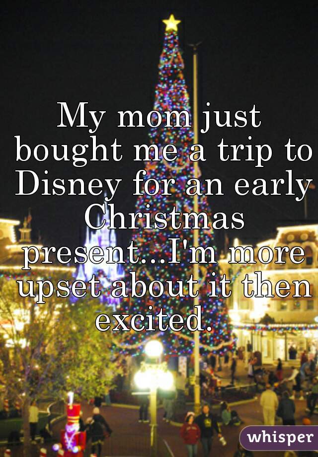 My mom just bought me a trip to Disney for an early Christmas present...I'm more upset about it then excited.  