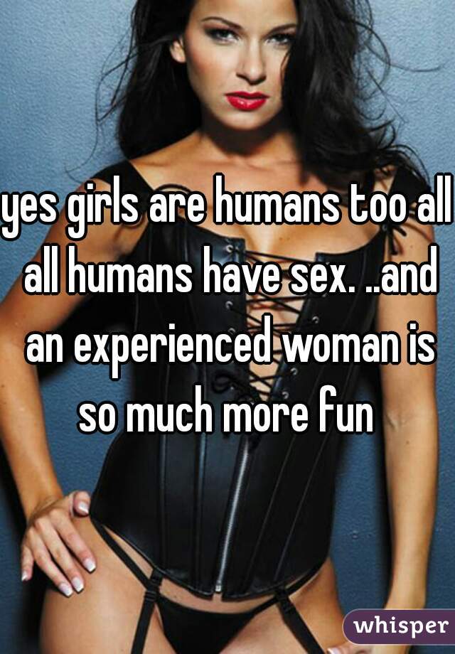 yes girls are humans too all all humans have sex. ..and an experienced woman is so much more fun 