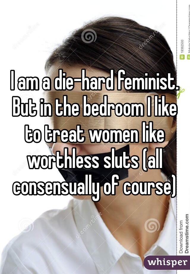 I am a die-hard feminist. But in the bedroom I like to treat women like worthless sluts (all consensually of course)