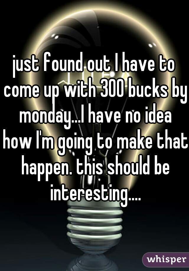 just found out I have to come up with 300 bucks by monday...I have no idea how I'm going to make that happen. this should be interesting....