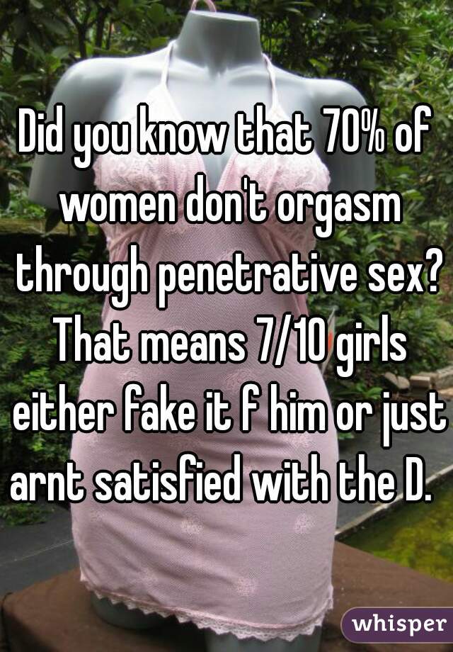 Did you know that 70% of women don't orgasm through penetrative sex? That means 7/10 girls either fake it f him or just arnt satisfied with the D.  