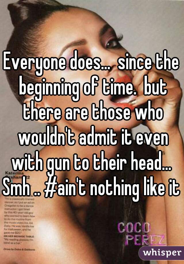 Everyone does...  since the beginning of time.  but there are those who wouldn't admit it even with gun to their head...  Smh .. #ain't nothing like it  