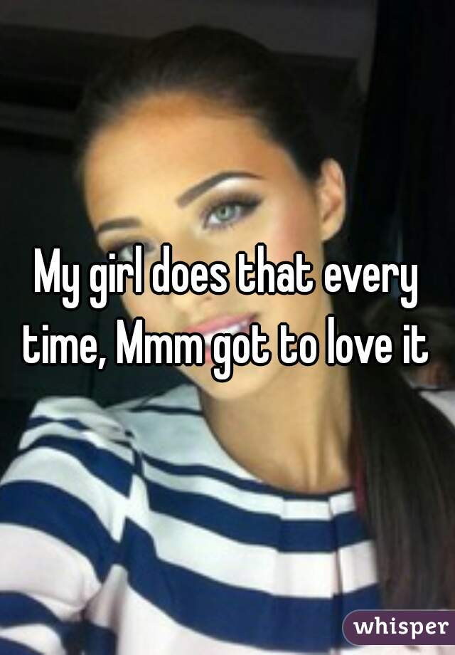 My girl does that every time, Mmm got to love it 