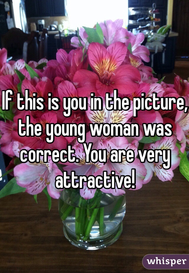 If this is you in the picture, the young woman was correct. You are very attractive!