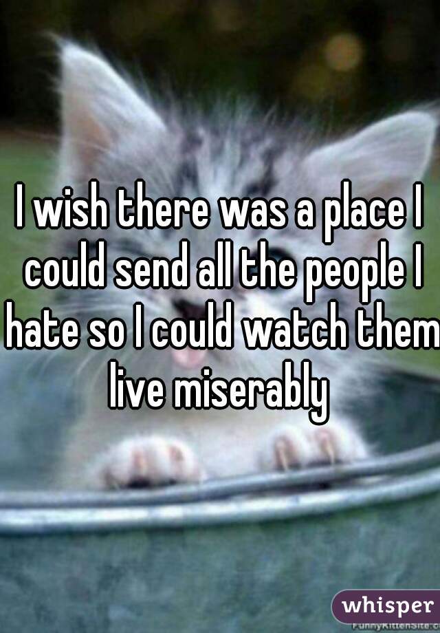 I wish there was a place I could send all the people I hate so I could watch them live miserably 