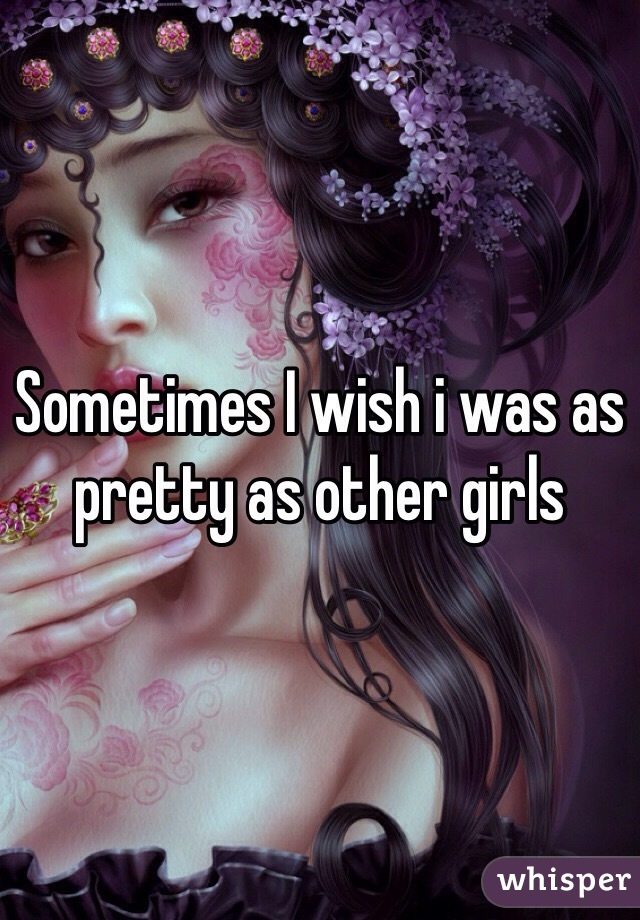 Sometimes I wish i was as pretty as other girls 