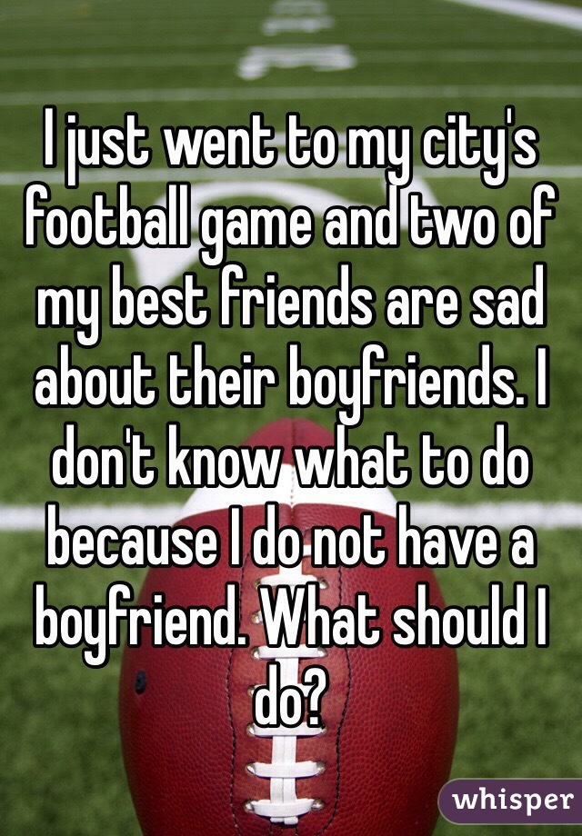 I just went to my city's football game and two of my best friends are sad about their boyfriends. I don't know what to do because I do not have a boyfriend. What should I do?