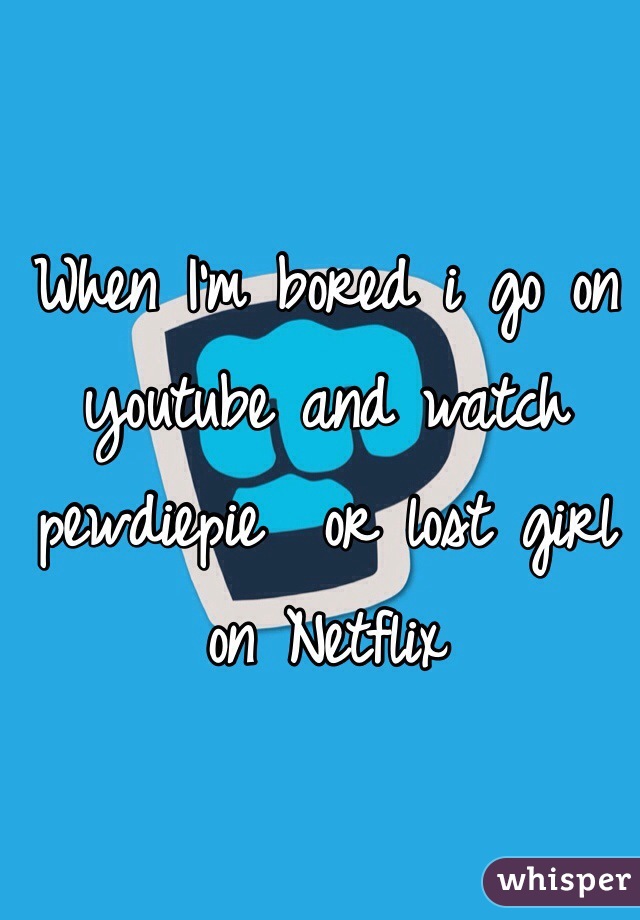 When I'm bored i go on youtube and watch pewdiepie  or lost girl on Netflix 