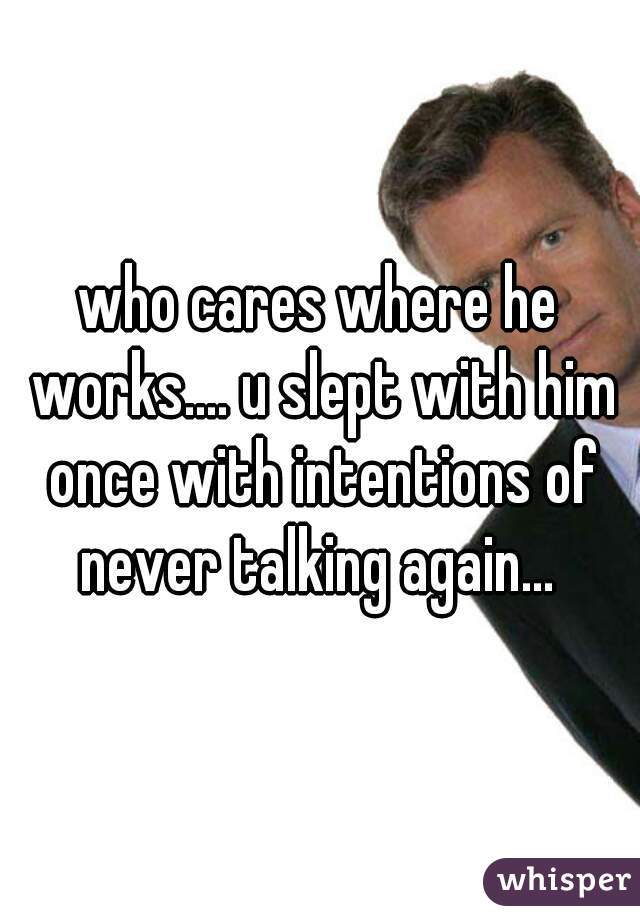 who cares where he works.... u slept with him once with intentions of never talking again... 