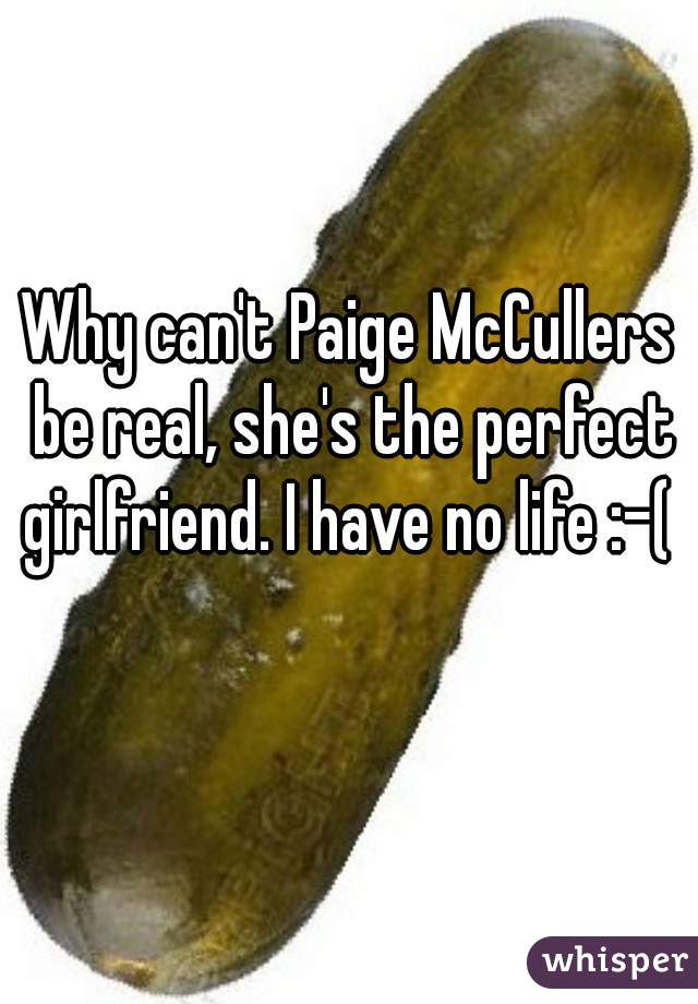 Why can't Paige McCullers be real, she's the perfect girlfriend. I have no life :-(   