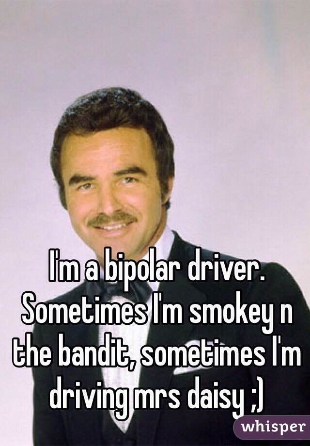 I'm a bipolar driver. Sometimes I'm smokey n the bandit, sometimes I'm driving mrs daisy ;)