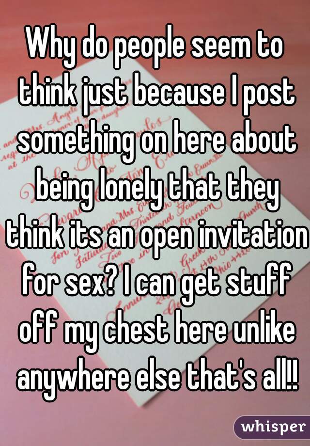 Why do people seem to think just because I post something on here about being lonely that they think its an open invitation for sex? I can get stuff off my chest here unlike anywhere else that's all!!