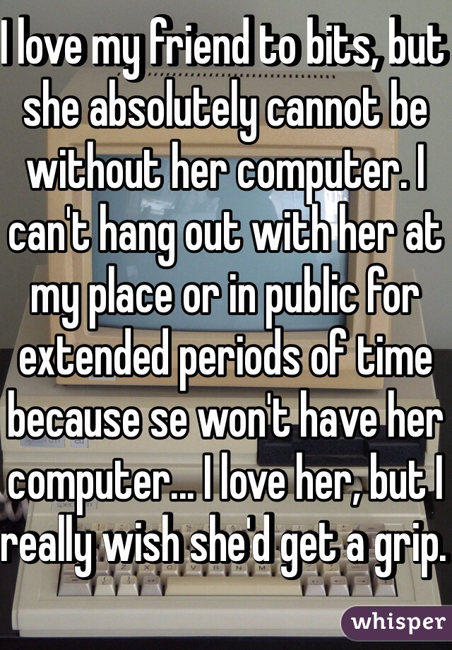 I love my friend to bits, but she absolutely cannot be without her computer. I can't hang out with her at my place or in public for extended periods of time because se won't have her computer... I love her, but I really wish she'd get a grip. 