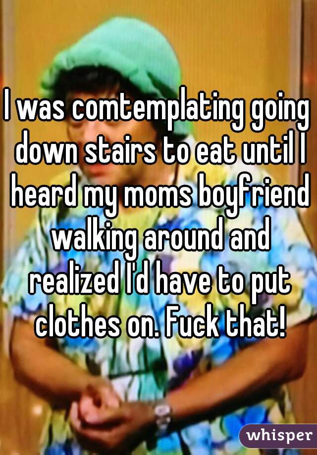 I was comtemplating going down stairs to eat until I heard my moms boyfriend walking around and realized I'd have to put clothes on. Fuck that!