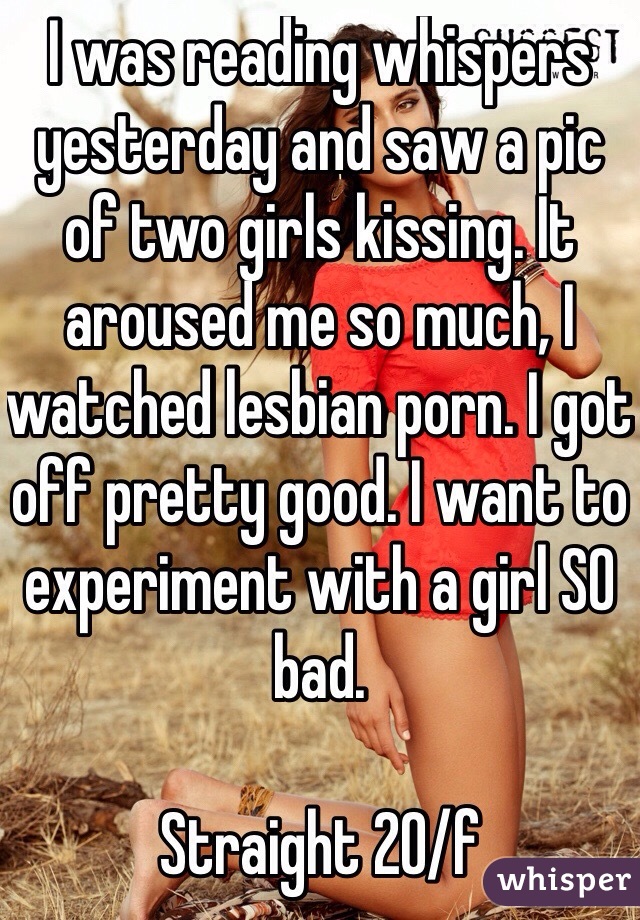 I was reading whispers yesterday and saw a pic of two girls kissing. It aroused me so much, I watched lesbian porn. I got off pretty good. I want to experiment with a girl SO bad. 

Straight 20/f 
