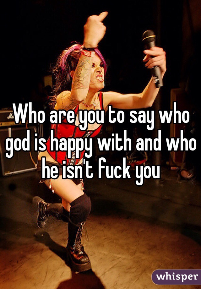 Who are you to say who god is happy with and who he isn't fuck you