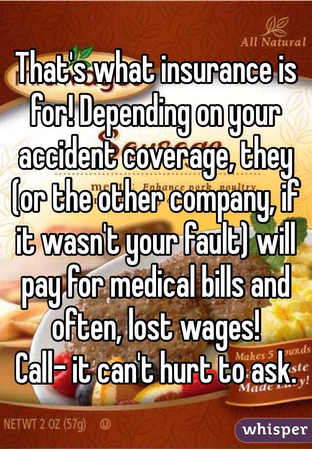 That's what insurance is for! Depending on your accident coverage, they (or the other company, if it wasn't your fault) will pay for medical bills and often, lost wages!
Call- it can't hurt to ask.