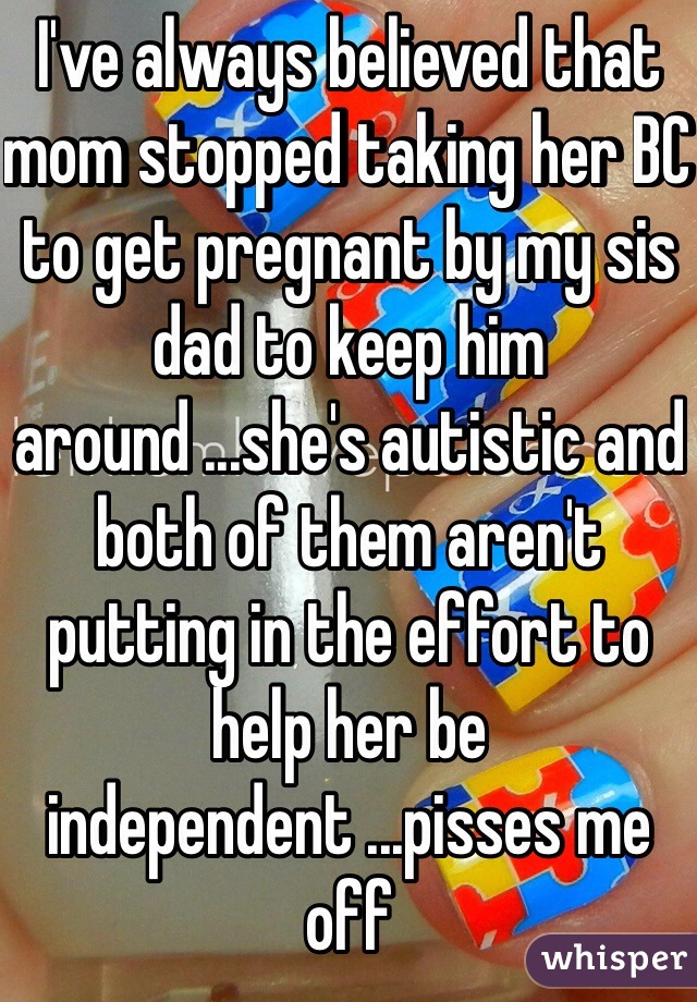 I've always believed that mom stopped taking her BC to get pregnant by my sis dad to keep him around ...she's autistic and both of them aren't putting in the effort to help her be independent ...pisses me off 
