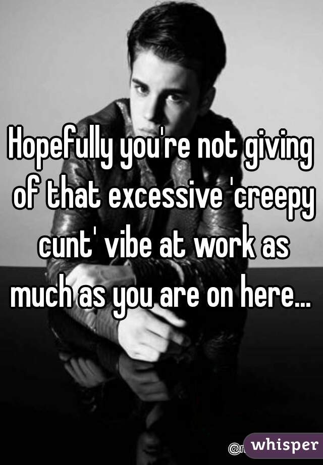 Hopefully you're not giving of that excessive 'creepy cunt' vibe at work as much as you are on here... 
