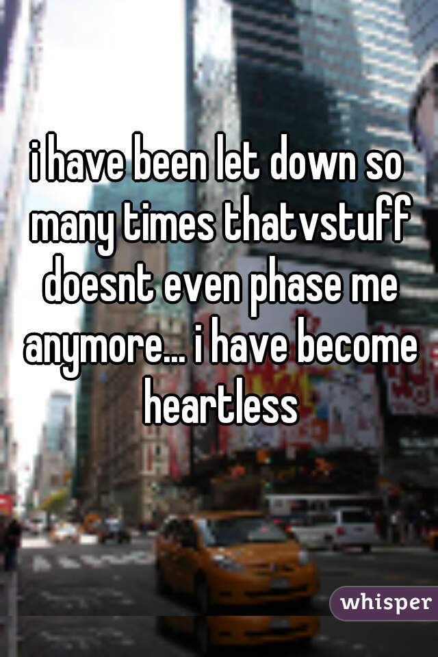 i have been let down so many times thatvstuff doesnt even phase me anymore... i have become heartless