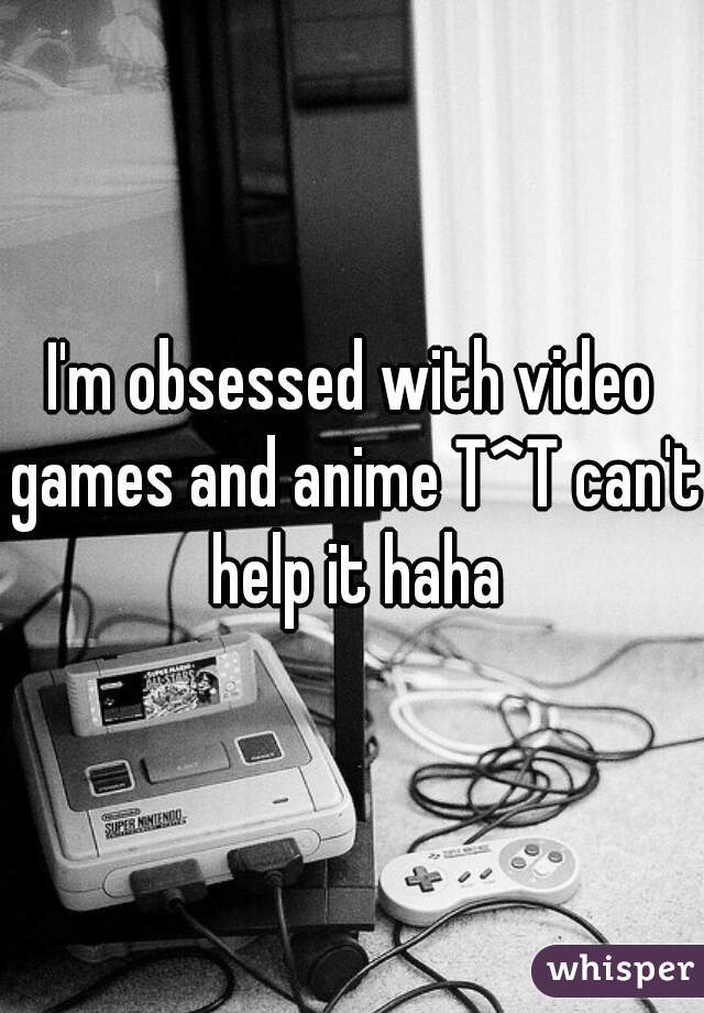 I'm obsessed with video games and anime T^T can't help it haha