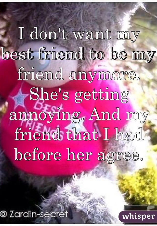 I don't want my best friend to be my friend anymore. She's getting annoying. And my friend that I had before her agree. 