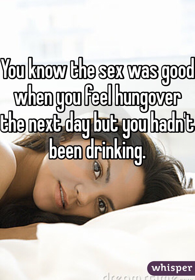 You know the sex was good when you feel hungover the next day but you hadn't been drinking.