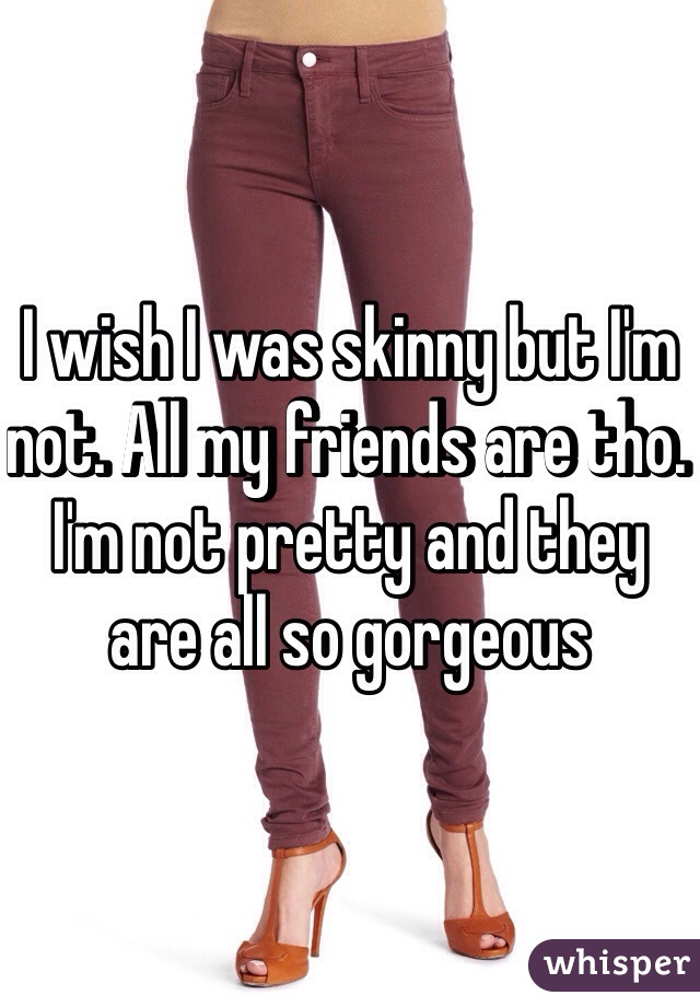 I wish I was skinny but I'm not. All my friends are tho. I'm not pretty and they are all so gorgeous 