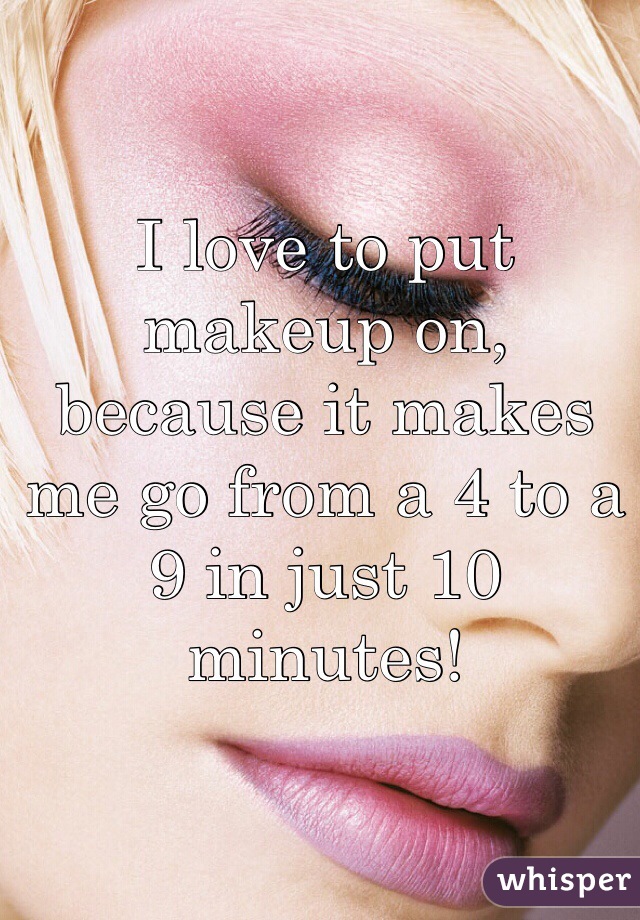 I love to put makeup on, because it makes me go from a 4 to a 9 in just 10 minutes!