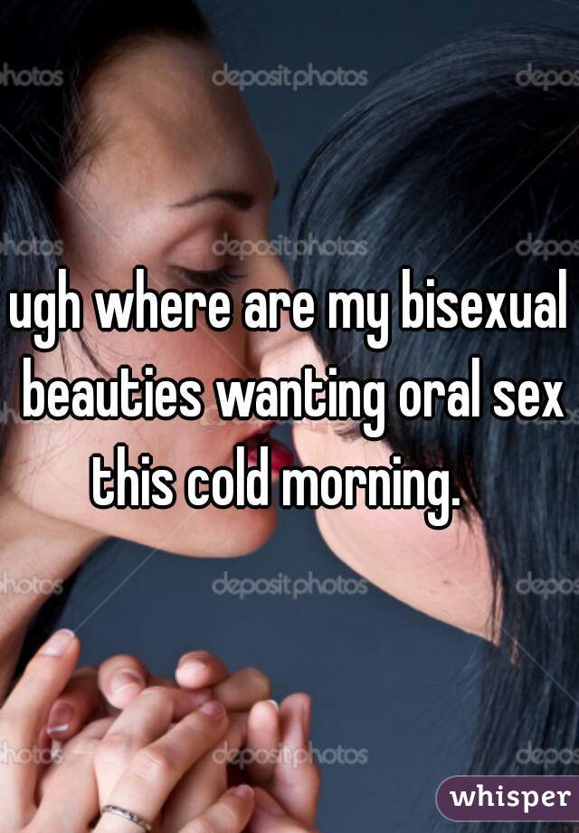 ugh where are my bisexual beauties wanting oral sex this cold morning.   