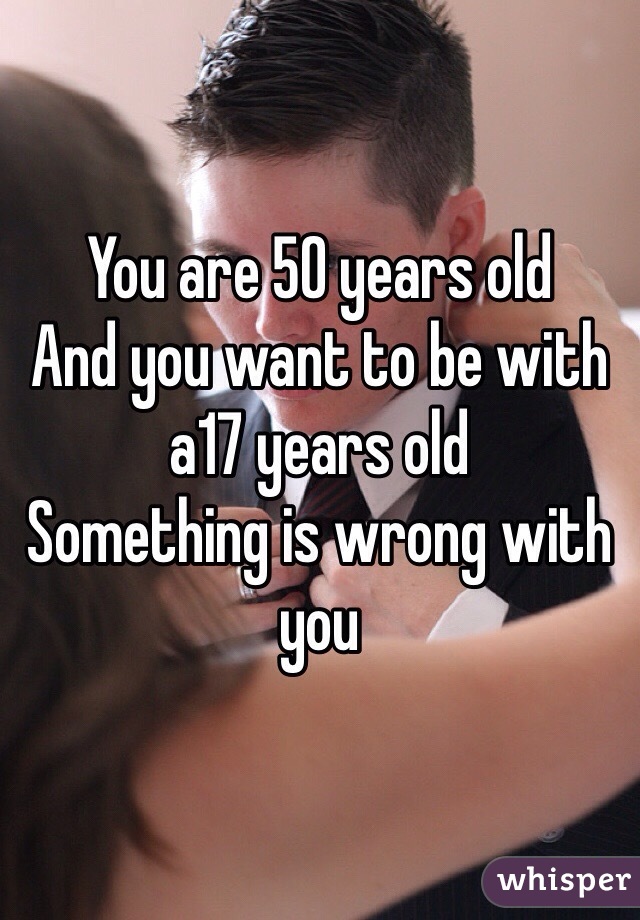 You are 50 years old 
And you want to be with a17 years old 
Something is wrong with you 