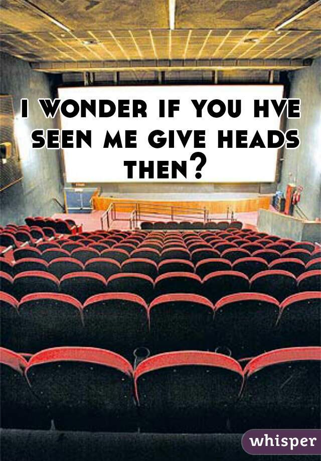 i wonder if you hve seen me give heads then?