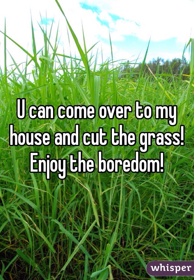 U can come over to my house and cut the grass!
Enjoy the boredom!