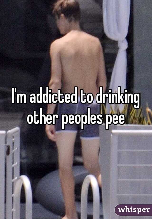 I'm addicted to drinking other peoples pee