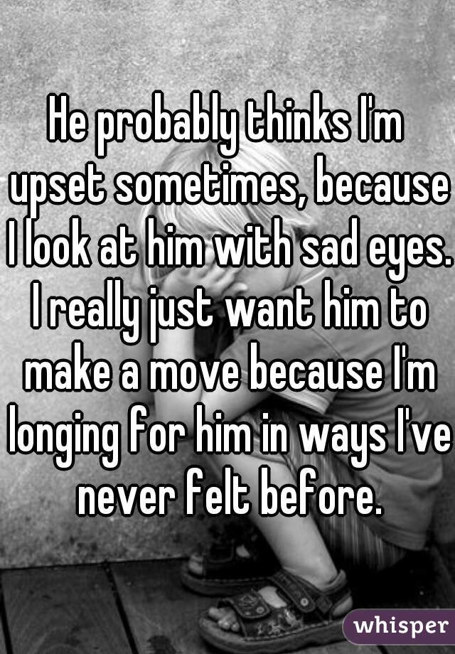 He probably thinks I'm upset sometimes, because I look at him with sad eyes. I really just want him to make a move because I'm longing for him in ways I've never felt before.