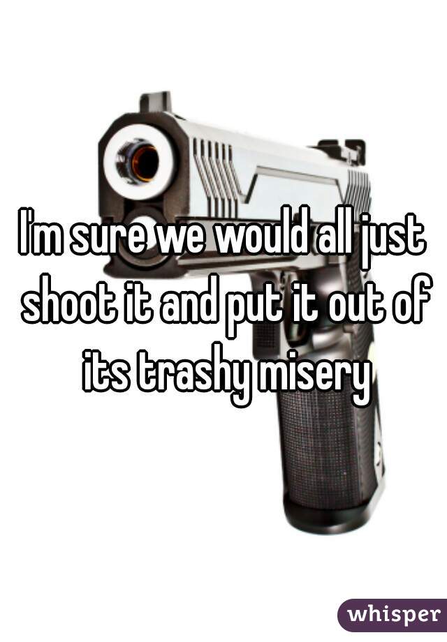 I'm sure we would all just shoot it and put it out of its trashy misery