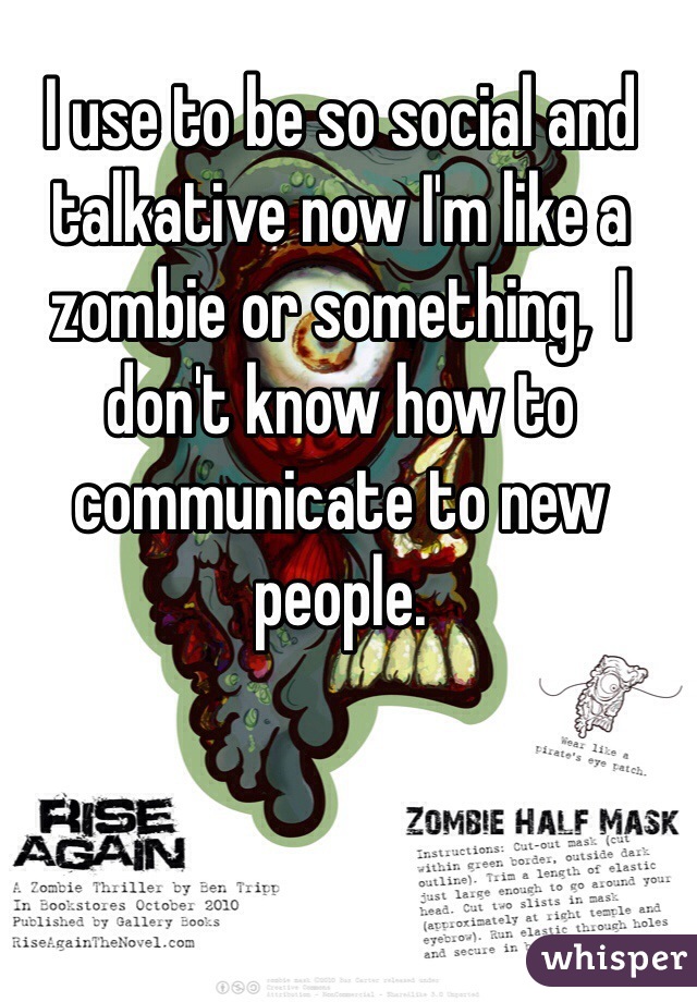 I use to be so social and talkative now I'm like a zombie or something,  I don't know how to communicate to new people.  
