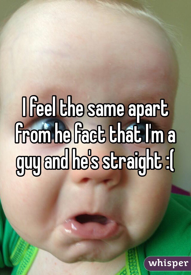 I feel the same apart from he fact that I'm a guy and he's straight :( 